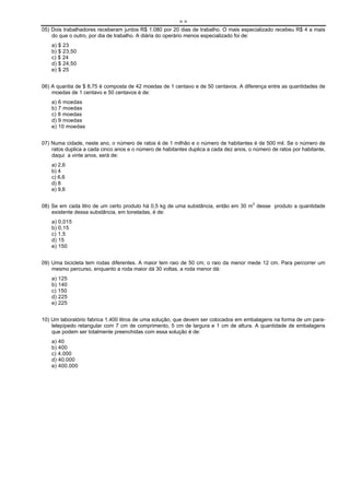 ==
05) Dois trabalhadores receberam juntos R$ 1.080 por 20 dias de trabalho. O mais especializado recebeu R$ 4 a mais
    do que o outro, por dia de trabalho. A diária do operário menos especializado foi de:
    a) $ 23
    b) $ 23,50
    c) $ 24
    d) $ 24,50
    e) $ 25


06) A quantia de $ 8,75 é composta de 42 moedas de 1 centavo e de 50 centavos. A diferença entre as quantidades de
    moedas de 1 centavo e 50 centavos é de:
    a) 6 moedas
    b) 7 moedas
    c) 8 moedas
    d) 9 moedas
    e) 10 moedas


07) Numa cidade, neste ano, o número de ratos é de 1 milhão e o número de habitantes é de 500 mil. Se o número de
    ratos duplica a cada cinco anos e o número de habitantes duplica a cada dez anos, o número de ratos por habitante,
    daqui a vinte anos, será de:
    a) 2,6
    b) 4
    c) 6,6
    d) 8
    e) 9,6


08) Se em cada litro de um certo produto há 0,5 kg de uma substância, então em 30 m3 desse produto a quantidade
    existente dessa substância, em toneladas, é de:
    a) 0,015
    b) 0,15
    c) 1,5
    d) 15
    e) 150


09) Uma bicicleta tem rodas diferentes. A maior tem raio de 50 cm; o raio da menor mede 12 cm. Para percorrer um
    mesmo percurso, enquanto a roda maior dá 30 voltas, a roda menor dá:
    a) 125
    b) 140
    c) 150
    d) 225
    e) 225


10) Um laboratório fabrica 1.400 litros de uma solução, que devem ser colocados em embalagens na forma de um para-
    lelepípedo retangular com 7 cm de comprimento, 5 cm de largura e 1 cm de altura. A quantidade de embalagens
    que podem ser totalmente preenchidas com essa solução é de:
    a) 40
    b) 400
    c) 4.000
    d) 40.000
    e) 400.000
 