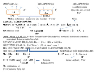 EMITÂNCIA (M)                       IRRADIAÇÃO (E)                       IRRADIAÇÃO (D)
                                                                        Medida integrada
                     dF                               dF               (dia, mês, ano, século)
                                                                              J/m²
         SAI                                   ENTRA
      Medida instantânea ( a cada hora uma medida)  w/m²                    Graus
CALCULO DA IRRADIAÇÃO:
MxJ/m²: Do = 0,0864 x S x ( H x sen ( ) x sen ( ) + cos ( ) x cos ( ) x sem H)
                     x R²
S: Constante solar              rad = grau x                 H = arc cos [ -tg    x tg ]
                                      180º
CONSTANTE SOLAR (S): é o fluxo incidente sobre uma superfície normal ao raio solares no topo da
    atmosfera á distancia media Terra-Sol.
DISTANCIA MEDIA TERRA-SOL: Dm = 1 U.A = 149,6 x 10(6) Km
CONSTANTE SOLAR: S = 1,367 W.m-² = 1,98 cal x cm-² x min -¹
TEM QUE FAZER UMA CORREÇÃO NO VALOR DA CONSTANTE SOLAR
DIA DO ANO                                                   INCLINAÇÃO DOS RIAOS SOLARES
Ms = ETs = EN           EN = S                              E = EN x cos z  E = S x cos z
       R²                    R²                                                        R²
R² = 1 + 0,034 x cos     360 x DJ             Formula               Lei de Lambert : W/m²
                       365,25               de Klain (1977)
Ms: emitância do sol
ETs: irradiancia Terra-Sol
 