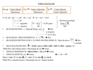 PARA CALCULAR:

Sen    = Cateto Oposto   Cos    = Cateto Adjacente    Tg    = Cateto Oposto
          Hipotenusa                 Hipotenusa              Cateto Adjacente

8° 18´ 30´´  1´ ---- 60´´  x = 0,5´  18´ + 0,5´ = 18,5´
               x ---- 30´´                                            De Graus para Rad:
                       segundos       8° + 18,5´ = 8,30º graus         Grau x
                        minutos             60´                           180°
• QUALQUER RAIO: r = Raio da Terra x cos                 Km
                                                        em graus
                                                         6,371 Km
• QUALQUER CIRCUNFERÊNCIA: C = 2                   r  Km
• QUALQUER DISTÂNCIA DE x Á LINHA DO EQUADOR: D = Raio da terra x                         Km
                                                                                         em Rad
• DECLINAÇÃO DO SOL : = 23,45 x sen x [ 360 x (284 + DJ) % 365] = graus = xº
 PRECISA: Dia Juliano (dias) / Declinação do sol  Graus
• ÂNGULO HORÁRIO: h = (Hora Solar – 12) x 15  Graus
• ÂNGULO ZENITAL (z):  Graus                                     z + EL = 90°
Cos z = sen ( ) x sen ( ) + cos ( ) x cos ( ) x cos h
PRECISA: Latitude (Graus) / Declinação do sol / Ângulo horário
 