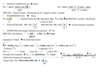 •   ÂNGULO AZIMUTAL (a)  Graus
M.1 : sen a = sen h x cos (   )                                M.2 : cos a = sen (    ) x cos z – sen z
                 sen z                                                          cos (     ) x sen z
PRECISA: Ângulo horário / Declinação do sol / Ângulo zenital / Latitude
• FOTOPÉRIODO (N)  Horas
N=2xH               Ângulo horário: h = H = arc cos [ -Tg ( ) x Tg ( )] PRECISA: Latitude / Declinação
      15                                    Grau ou Rad
• NASCER DO SOL: NS = 12 - N               POR DO SOL: PS = 12 + N  em hora minutos segundos
                                    2                                 2
• TEMPO SOLAR (sempre referência em Brasília = 45º W)
PRECISA: Dia Juliano /      = 360      x (DJ – 1)  Graus
                             365,24
Equação do Tempo  de minuto para horas

 T = 0,258 x cos ( ) – 7,416 x sen ( ) – 3,648 x cos ( 2 x ) – 9,228 x sen ( 2 x )
 Latitude ( )                             Longitude ( )
Sul -               Norte +    Leste (E) +           Oeste (W) –
Correção de Longitude:         =      Referência -    Local             <0      BRASÍLIA             >0
Gráfico da correção da Longitude:                                 w-               45° W            E+
Tempo solar: Ts = Hora Solar (HS) + T +
                                               15
 