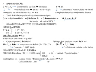•   RADIÇÃO SOLAR:
C=fx             Comprimento de onda  em metros                 E=hxf
             Freqüência de onda  em Hz : MHz = 10(6)                  Constante de Plank: 6,6262.10(-34) J.s
Propagação da luz no vácuo = 300.10³ Km                         Energia em função do comprimento de onda
• Total de Radiação que incidira por um corpo qualquer:
Q     = Q Absorvido        x Q Refletido       x Q Transmitido           1 = A + R+ T
                                Variam de 1 a 0 ou 0 a 100%
• GRANDEZAS RADIATIVAS E UNIDADES DE MEDIDAS
FLUXO RADIANTE
F=dQ           1 W = 1 J/s
    dt        1 cal = 4,18684 J
EMITÂNCIA (M)  SAI
W.m-² ou cal.com-².min-¹ = ly.min-¹
• Corpo Negro (sol)  MW/m²                                  2) Corpo Real (qualquer corpo)  W.m-²
M=      x T(4)       temperatura em Kelvin (K= 273 + C°)         M=      x     x T(4)
             Constante : 5,6697.10(-8)                                    Coeficiente de emissão (valor dado)
IRRADIÂNCIA SOLAR (E)  ENTRA
PRECISA: Dia Juliano / R² = 1 + 0,034 x cos 360          x Dj / Latitude / Ângulo horário /
                                                365,25
Declinação do sol / Ângulo zenital / Irradiância : E = S x cos z  W.m²
                   Constante Solar: 1,367              R²
 