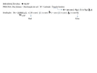 IRRADIAÇÃO (Do)  Mj/M²
PRECISA: Dia Juliano / Declinação do sol / R² / Latitude / Ângulo horário
                                                                       H = arc cos [ -Tg (   ) x Tg (   )]
Irradiação: Do = 0,0864 x S x [ H x sen (   ) x sen ( ) + cos ( ) x cos (       ) x sen H]
                      x R²
                            Rad                                                       Grau
 