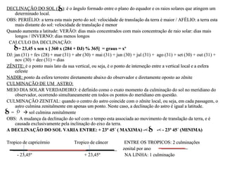 DECLINAÇÃO DO SOL ( ): é o ângulo formado entre o plano do equador e os raios solares que atingem um
     determinado local.
OBS: PERIÉLIO: a terra esta mais perto do sol: velocidade de translação da terra é maior / AFÉLIO: a terra esta
     mais distante do sol: velocidade de translação é menor
Quando aumenta a latitude: VERÃO: dias mais concentrados com mais concentração de raio solar: dias mais
     longos / INVERNO: dias menos longos
 CALCULO DA DECLINAÇÃO:
       = 23,45 x sen x [ 360 x (284 + DJ) % 365] = graus = xº
DJ: jan (31) + fev (28) + mar (31) + abr (30) + mai (31) + jun (30) + jul (31) + ago (31) + set (30) + out (31) +
     nov (30) + dez (31) = dias
ZÊNITE: é o ponto mais lato da sua vertical, ou seja, é o ponto de interseção entre a vertical local e a esfera
     celeste
NADIR: ponto da esfera terrestre diretamente abaixo do observador e diretamente oposto ao zênite
CULMINAÇÃO DE UM ASTRO:
MEIO DIA SOLAR VERDADEIRO: é definido como o exato momento da culminação do sol no meridiano do
     observador, ocorrendo simultaneamente em todos os pontos do meridiano em questão.
CULMINAÇÃO ZENITAL: quando o centro do astro coincide com o zênite local, ou seja, em cada passagem, o
     astro culmina zenitalmente em apenas um ponto. Neste caso, a declinação do astro é igual a latitude.
  =        sol culmina zenitalmente
OBS: A mudança da declinação do sol com o tempo esta associada ao movimento de translação da terra, e é
     causada exclusivamente pela inclinação do eixo da terra.
A DECLINAÇÃO DO SOL VARIA ENTRE: + 23º 45´ ( MAXIMA) -<                          -< - 23º 45´ (MINIMA)

Tropico de capricórnio              Tropico de câncer          ENTRE OS TROPICOS: 2 culminações
                                                              zenital por ano
     - 23,45º                            + 23,45º              NA LINHA: 1 culminação
 