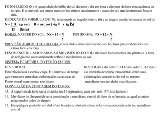 FOTOPERIODO (N): é quantidade de brilho do sol durante o dia em hora e décimos de hora e na ausência de
    nuvens. É o intervalo de tempo transcorrido entre o nascimento e o acaso do sol, em determinado local e
    data.
DEDUÇÃO DA FORMULA DE (N): relacionada ao ângulo horário (h) e ao ângulo zenital no nascer do sol (z)
N = 2 H (graus) H = arc cos [ -tg            x tg ]
     15 (hora)
HORAS: NASCER DO SOL: NS = 12 – N                    POR DO SOL: PS = 12 + N
                                            2                                2
PREVISÃO AGROMETEOROLOGIA: coleta dados simultaneamente com horários pré-estabelecidos em
    vários locais da terra
FENOMENOS RELACIONADOS AO MOVIMENTO DO SOL: atividade fotossintética das plantas e a hora
    do relógio não necessariamente reflete o movimento do sol.
SISTEMA DE MEDIDA DO TEMPO EM USO:
DIA SIDERAL                                               DIA SOLAR ( dia solar = 24 h/ ano solar = 365 dias)
Esta relacionada a estrela veiga. É o intervalo de tempo é o intervalo de tempo transcorrido entre duas
que transcorre entre duas culminações sucessivas do       culminações sucessivas do sol no mesmo
Ponto vernal num mesmo meridiano                           meridiano para um dado local da terra
CONVERSÃO DA CONTAGEM DO TEMPO:
15. A superfície da terra seria dividida em 24 segmentos, cada um com 15º (fuso horário)
16. Meridiano de Greenwich seria considerado o meridiano central do fuso de referencia, ao qual estariam
    relacionados todos os demais
17. Em qualquer ponto de um dado fuso horário se adotaria a hora solar correspondente a do seu meridiano
    central
 