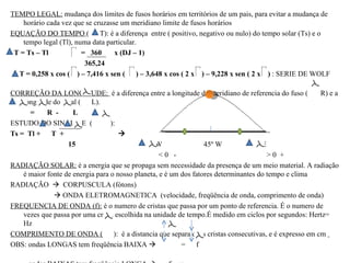 TEMPO LEGAL: mudança dos limites de fusos horários em territórios de um pais, para evitar a mudança de
    horário cada vez que se cruzasse um meridiano limite de fusos horários
EQUAÇÃO DO TEMPO ( T): é a diferença entre ( positivo, negativo ou nulo) do tempo solar (Ts) e o
    tempo legal (Tl), numa data particular.
 T = Ts – Tl            = 360      x (DJ – 1)
                         365,24
  T = 0,258 x cos ( ) – 7,416 x sen ( ) – 3,648 x cos ( 2 x ) – 9,228 x sen ( 2 x ) : SERIE DE WOLF

CORREÇÃO DA LONGITUDE: é a diferença entre a longitude do meridiano de referencia do fuso (          R) e a
    longitude do local ( L).
      =     R -      L
ESTUDO DO SINAL DE (              ):
Ts = Tl + T +                        
                   15                            W                45º W              E
                                                   <0 -                                >0 +
RADIAÇÃO SOLAR: é a energia que se propaga sem necessidade da presença de um meio material. A radiação
    é maior fonte de energia para o nosso planeta, e é um dos fatores determinantes do tempo e clima
RADIAÇÃO  CORPUSCULA (fótons)
               ONDA ELETROMAGNETICA (velocidade, freqüência de onda, comprimento de onda)
FREQUENCIA DE ONDA (f): é o numero de cristas que passa por um ponto de referencia. É o numero de
    vezes que passa por uma crista escolhida na unidade de tempo.É medido em ciclos por segundos: Hertz=
    Hz
COMPRIMENTO DE ONDA ( ): é a distancia que separa duas cristas consecutivas, e é expresso em cm
OBS: ondas LONGAS tem freqüência BAIXA                   = f
 
