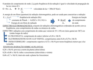 O produto do comprimento de onda (     ) pela freqüência (f) da radiação é igual á velocidade de propagação da
    luz no vácuo (C):
C=fx           f= C                  velocidade da luz = 300x10³ Km/s

A energia de um fóton (quantum) de radiação eletromagnética, pode ser usada para caracterizar a radiação:
E = hxf                freqüência de radiação (Hz)                                    Energia em função
            constante de Planck = 6,6262 x 10 (-34) J.s             E=hxC              do comprimento
            Energia de um fóton de radiação                                            de onda
ESPECTRO ELETROMAGNETICO: conjunto de radiações eletromagnéticos ordenadas de acordo com as
    freqüências, seus comprimentos de ondas ou números de ondas.
ESPECTRO: radiações com comprimento de ondas que variam de 10 (-10) cm (raios gama) ate 10(7) cm
         (ondas longas de radio)
       ULTRAVIOLETA: comprimento de onda é inferior a 0,36 x 10(-9)
        ELETROMAGNETICAS OU LUZ VISIVEL: comprimentos entre 0,36 e 0,74 x 10(-9)
        INFRAVERMELHO: comprimento superior a 0,72 x 10(-9) por terem freqüência menor que a luz
    vermelha
EFEITO DA RADIAÇÃO SOBRE AS PLANTAS:
0,28 x 10(-9): provoca a morte da planta (ultravioleta)
0,28 a 0,40 x 10(-9): inibe o crescimento (ultravioleta e violeta)
0,40 a 8,7 x 10(-9): intervalo onde a planta faz fotossíntese
 