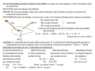 FLUXO DE RADIAÇÃO QUE ATINGE UM CORPO: ao atingir um corpo qualquer, o fluxo de radiação sofre
     as ocorrências:
REFLEXÃO: parte da radiação será refletida
ABSORÇÃO: parte da radiação é absorvida, sendo retida pelo corpo, podendo ocasionar um aumento de
     temperatura (aquecimento)
TRANSMISSÃO: parte da radiação vai atravessar o corpo, ser levemente alterada, porem seguira sua trajetória
                                                Qa: energia absorvida
           Q                        QR          QR: energia refletida           coeficientes
                                                QT: energia transmitida
                                            O TOTAL DE RADIAÇÃO QUE INCIDIRA POR UM CORPO
                                                   QUALQUER:
                                         Q      = Qa       + QR + QT            1=a+R+T
                                                                                 (Variam de 0 a 1 ou 0 a 100%)
                   QT
ALBEDO: é a capacidade de um corpo refletir ondas curtas. É o coeficiente de reflexão integrado em todos os
     comprimentos de onda do espectro solar. Esta relacionado a brancura da superficie: branco = albedo
GRANDEZAS RADIATIVAS E UNIDADES DE MEDIDAS:
FLUXO RADIANTE (F)                  EMITÂNCIA (M)              IRRADIAÇÃO (E)                IRRADIAÇÃO (D)
É a quantidade de energia       É o fluxo emitido por       Representa o fluxo incidente É a integral temporal
Radiante (Q) recebida,          unidade de área              por unidade de área            da irradiância
transmitida ou emitida                        M = d F = d² Q                               D= Exdt
por unidade de tempo                               dA dAxDt                               J/m² ou cal/ cm²
F=dQ         1 W = I J.s -¹             Wxm-² ou calxcm-²xmin -¹ = ly min-¹
    dt       1 cal = 4,18684 J = 4,18684 x 10(-7) = ly min=¹
 