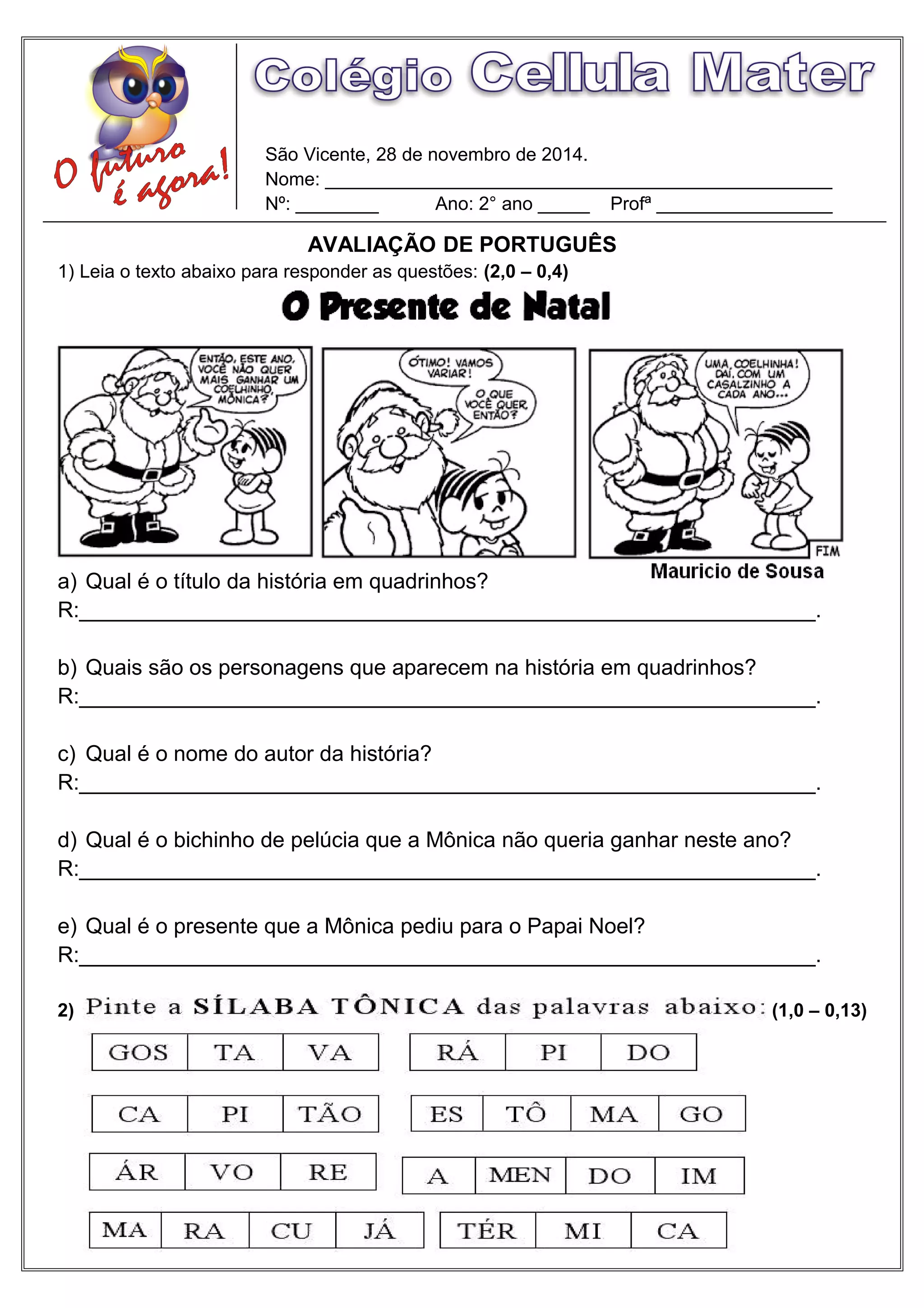 São Vicente, 28 de novembro de 2014.
Nome: _________________________________________________
Nº: ________ Ano: 2° ano _____ Profª _________________
AVALIAÇÃO DE PORTUGUÊS
1) Leia o texto abaixo para responder as questões: (2,0 – 0,4)
a) Qual é o título da história em quadrinhos?
R:_____________________________________________________________.
b) Quais são os personagens que aparecem na história em quadrinhos?
R:_____________________________________________________________.
c) Qual é o nome do autor da história?
R:_____________________________________________________________.
d) Qual é o bichinho de pelúcia que a Mônica não queria ganhar neste ano?
R:_____________________________________________________________.
e) Qual é o presente que a Mônica pediu para o Papai Noel?
R:_____________________________________________________________.
2) (1,0 – 0,13)