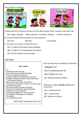 Leia a história em quadrinho:
5- Nesta historinha, Rosinha fica furiosa com Chico Bento porque haviam marcado um encontro e ele:
( A ) Chegou adiantado ( B ) Compareceu, mas chegou atrasado. ( C ) Não compareceu.
6- Que sentimento Rosinha expressa no primeiro quadrinho:
( A ) raiva ( B ) amor ( C ) saudade
7- De acordo com o texto, é correto afirmar que:
( A ) O relógio de Chico Bento estava estragado.
( B ) O relógio foi uma desculpa para Chico Bento.
( C ) Ele não entendeu a hora do relógio.
Leia o texto:
8- O que deu início a narrativa foi o fato de a
“ floquinha” ter?
( A ) Se apaixonado pelo sol.
( B ) Flertado com o sol.
(C ) Descido montanha abaixo
9- No texto a palavra, derretia significa que a
floquinha se:
( A ) Amolecia pelo sol.
( B ) Tornava líquido.
( C ) Apaixonava pelo sol.
.
Sol e a Neve
Era
uma floquinha de neve que
vivia no alto de uma montanha gelada.
Um dia, se apaixonou pelo sol.
E passou a flertar descaradamente com ele.
“Cuidado!” Alertaram os flocos mais experientes .
” Você pode se derreter.”
Mas a nevinha não queria nem saber e
continuava a olhar para o sol,que com seus raios
a queimava de paixão.
Ela nem percebia o quanto se derretia...
e ficou ali um bom tempo, só se derretendo.
Quando viu, era uma gotinha,
uma pequena lágrima de amor descendo,
com nobreza e delicadeza, a montanha.
Lá embaixo,
um rio esperava por ela.
FRATE, Diléia. História para acordar. SP
 