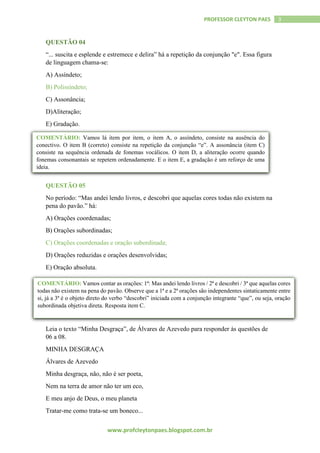 www.profcleytonpaes.blogspot.com.br
3PROFESSOR CLEYTON PAES
QUESTÃO 04
“... suscita e esplende e estremece e delira” há a repetição da conjunção "e". Essa figura
de linguagem chama-se:
A) Assíndeto;
B) Polissíndeto;
C) Assonância;
D)Aliteração;
E) Gradação.
QUESTÃO 05
No período: “Mas andei lendo livros, e descobri que aquelas cores todas não existem na
pena do pavão.” há:
A) Orações coordenadas;
B) Orações subordinadas;
C) Orações coordenadas e oração subordinada;
D) Orações reduzidas e orações desenvolvidas;
E) Oração absoluta.
Leia o texto “Minha Desgraça”, de Álvares de Azevedo para responder às questões de
06 a 08.
MINHA DESGRAÇA
Álvares de Azevedo
Minha desgraça, não, não é ser poeta,
Nem na terra de amor não ter um eco,
E meu anjo de Deus, o meu planeta
Tratar-me como trata-se um boneco...
COMENTÁRIO: Vamos lá item por item, o item A, o assíndeto, consiste na ausência do
conectivo. O item B (correto) consiste na repetição da conjunção “e”. A assonância (item C)
consiste na sequência ordenada de fonemas vocálicos. O item D, a aliteração ocorre quando
fonemas consonantais se repetem ordenadamente. E o item E, a gradação é um reforço de uma
ideia.
COMENTÁRIO: Vamos contar as orações: 1ª: Mas andei lendo livros / 2ª e descobri / 3ª que aquelas cores
todas não existem na pena do pavão. Observe que a 1ª e a 2ª orações são independentes sintaticamente entre
si, já a 3ª é o objeto direto do verbo “descobri” iniciada com a conjunção integrante “que”, ou seja, oração
subordinada objetiva direta. Resposta item C.
 