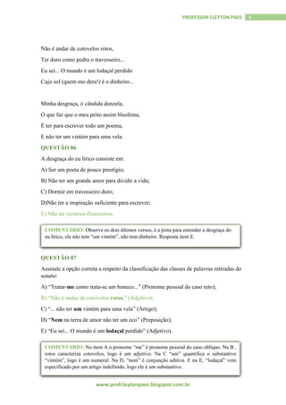 www.profcleytonpaes.blogspot.com.br
4PROFESSOR CLEYTON PAES
Não é andar de cotovelos rotos,
Ter duro como pedra o travesseiro...
Eu sei... O mundo é um lodaçal perdido
Cujo sol (quem mo dera!) é o dinheiro...
Minha desgraça, ó cândida donzela,
O que faz que o meu peito assim blasfema,
É ter para escrever todo um poema,
E não ter um vintém para uma vela.
QUESTÃO 06
A desgraça do eu lírico consiste em:
A) Ser um poeta de pouco prestígio;
B) Não ter um grande amor para dividir a vida;
C) Dormir em travesseiro duro;
D)Não ter a inspiração suficiente para escrever;
E) Não ter recursos financeiros.
QUESTÃO 07
Assinale a opção correta a respeito da classificação das classes de palavras retiradas do
soneto:
A) “Tratar-me como trata-se um boneco...” (Pronome pessoal do caso reto);
B) “Não é andar de cotovelos rotos,” (Adjetivo);
C) “... não ter um vintém para uma vela” (Artigo);
D) “Nem na terra de amor não ter um eco” (Preposição);
E) “Eu sei... O mundo é um lodaçal perdido” (Adjetivo).
COMENTÁRIO: Observe os dois últimos versos, é a pista para entender a desgraça do
eu lírico, ele não tem “um vintém”, não tem dinheiro. Resposta item E.
COMENTÁRIO: No item A o pronome “me” é pronome pessoal do caso oblíquo. Na B ,
rotos caracteriza cotovelos, logo é um adjetivo. Na C “um” quantifica o substantivo
“vintém”, logo é um numeral. Na D, “nem” é conjunção aditiva. E na E, “lodaçal” vem
especificado por um artigo indefinido, logo ele é um substantivo.
 