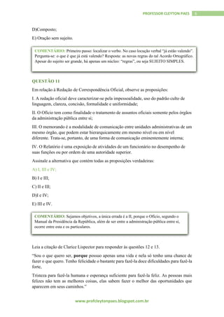 www.profcleytonpaes.blogspot.com.br
6PROFESSOR CLEYTON PAES
D)Composto;
E) Oração sem sujeito.
QUESTÃO 11
Em relação à Redação de Correspondência Oficial, observe as proposições:
I. A redação oficial deve caracterizar-se pela impessoalidade, uso do padrão culto de
linguagem, clareza, concisão, formalidade e uniformidade;
II. O Ofício tem como finalidade o tratamento de assuntos oficiais somente pelos órgãos
da administração pública entre si;
III. O memorando é a modalidade de comunicação entre unidades administrativas de um
mesmo órgão, que podem estar hierarquicamente em mesmo nível ou em nível
diferente. Trata-se, portanto, de uma forma de comunicação eminentemente interna;
IV. O Relatório é uma exposição de atividades de um funcionário no desempenho de
suas funções ou por ordem de uma autoridade superior.
Assinale a alternativa que contém todas as proposições verdadeiras:
A) I, III e IV;
B) I e III;
C) II e III;
D)I e IV;
E) III e IV.
Leia a citação de Clarice Lispector para responder às questões 12 e 13.
“Sou o que quero ser, porque possuo apenas uma vida e nela só tenho uma chance de
fazer o que quero. Tenho felicidade o bastante para fazê-la doce dificuldades para fazê-la
forte,
Tristeza para fazê-la humana e esperança suficiente para fazê-la feliz. As pessoas mais
felizes não tem as melhores coisas, elas sabem fazer o melhor das oportunidades que
aparecem em seus caminhos.”
COMENTÁRIO: Primeiro passo: localizar o verbo. No caso locução verbal “já estão valendo”.
Pergunta-se: o que é que já está valendo? Resposta: as novas regras do tal Acordo Ortográfico.
Apesar do sujeito ser grande, há apenas um núcleo: “regras”, ou seja SUJEITO SIMPLES.
COMENTÁRIO: Sejamos objetivos, a única errada é a II, porque o Ofício, segundo o
Manual da Presidência da República, além de ser entre a administração pública entre si,
ocorre entre esta e os particulares.
 