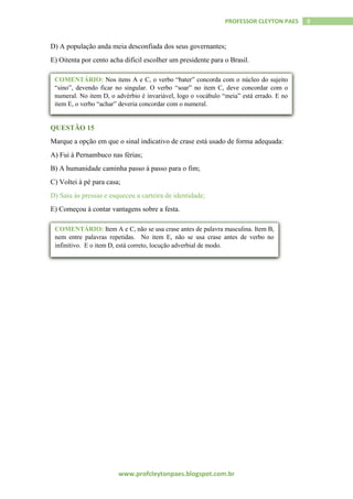 www.profcleytonpaes.blogspot.com.br
8PROFESSOR CLEYTON PAES
D) A população anda meia desconfiada dos seus governantes;
E) Oitenta por cento acha difícil escolher um presidente para o Brasil.
QUESTÃO 15
Marque a opção em que o sinal indicativo de crase está usado de forma adequada:
A) Fui à Pernambuco nas férias;
B) A humanidade caminha passo à passo para o fim;
C) Voltei à pé para casa;
D) Saiu às pressas e esqueceu a carteira de identidade;
E) Começou à contar vantagens sobre a festa.
COMENTÁRIO: Nos itens A e C, o verbo “bater” concorda com o núcleo do sujeito
“sino”, devendo ficar no singular. O verbo “soar” no item C, deve concordar com o
numeral. No item D, o advérbio é invariável, logo o vocábulo “meia” está errado. E no
item E, o verbo “achar” deveria concordar com o numeral.
“’
COMENTÁRIO: Item A e C, não se usa crase antes de palavra masculina. Item B,
nem entre palavras repetidas. No item E, não se usa crase antes de verbo no
infinitivo. E o item D, está correto, locução adverbial de modo.
 