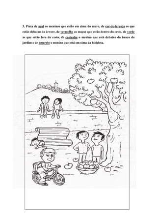 3. Pinta de azul os meninos que estão em cima do muro, de cor-de-laranja os que
estão debaixo da árvore, de vermelho as maças que estão dentro do cesto, de verde
as que estão fora do cesto, de castanho o menino que está debaixo do banco do
jardim e de amarelo o menino que está em cima da bicicleta.
 
