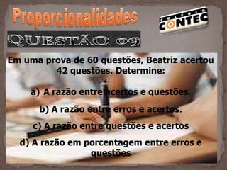 Em uma prova de 60 questões, Beatriz acertou
         42 questões. Determine:

    a) A razão entre acertos e questões.
      b) A razão entre erros e acertos.
     c) A razão entre questões e acertos
  d) A razão em porcentagem entre erros e
                 questões
 