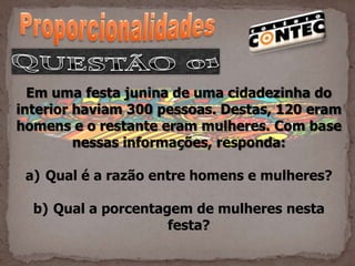 Em uma festa junina de uma cidadezinha do
interior haviam 300 pessoas. Destas, 120 eram
homens e o restante eram mulheres. Com base
         nessas informações, responda:

 a) Qual é a razão entre homens e mulheres?

  b) Qual a porcentagem de mulheres nesta
                     festa?
 