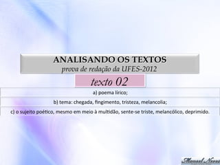 ANALISANDO OS TEXTOS
prova de redação da UFES-2012

texto 02
a)	
  poema	
  lírico;	
  
b)	
  tema:	
  chegada,	
  ﬁngimento,	
  tristeza,	
  melancolia;	
  
c)	
  o	
  sujeito	
  poé0co,	
  mesmo	
  em	
  meio	
  à	
  mul0dão,	
  sente-­‐se	
  triste,	
  melancólico,	
  deprimido.	
  

 