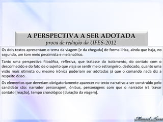A PERSPECTIVA A SER ADOTADA
prova de redação da UFES-2012

Os	
   dois	
   textos	
   apresentam	
   o	
   tema	
   da	
   viagem	
   [e	
   da	
   chegada]	
   de	
   forma	
   lírica,	
   ainda	
   que	
   haja,	
   no	
  
segundo,	
  um	
  tom	
  meio	
  pessimista	
  e	
  melancólico.	
  
Tanto	
   uma	
   perspec0va	
   ﬁlosóﬁca,	
   reﬂexiva,	
   que	
   tratasse	
   do	
   isolamento,	
   do	
   contato	
   com	
   o	
  
desconhecido	
  e	
  do	
  fato	
  de	
  o	
  sujeito	
  que	
  viaja	
  se	
  sen0r	
  meio	
  estrangeiro,	
  deslocado,	
  quanto	
  uma	
  
visão	
   mais	
   o0mista	
   ou	
   mesmo	
   irônica	
   poderiam	
   ser	
   adotadas	
   já	
   que	
   o	
   comando	
   nada	
   diz	
   a	
  
respeito	
  disso.	
  
Os	
  elementos	
  que	
  deveriam	
  obrigatoriamente	
  aparecer	
  no	
  texto	
  narra0vo	
  a	
  ser	
  construído	
  pelo	
  
candidato	
   são:	
   narrador	
   personagem,	
   ônibus,	
   personagens	
   com	
   que	
   o	
   narrador	
   irá	
   travar	
  
contato	
  [reação],	
  tempo	
  cronológico	
  [duração	
  da	
  viagem].	
  

 
