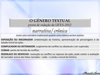 O GÊNERO TEXTUAL

prova de redação da UFES-2012

narrativa/crônica

tanto	
  uma	
  narra0va	
  tradicional	
  quanto	
  uma	
  crônica	
  seriam	
  aceitos	
  
EXPOSIÇÃO	
   OU	
   ANCORAGEM:	
   ambientação	
   da	
   história,	
   apresentação	
   de	
   personagens	
   e	
   do	
  
estado	
  inicial	
  da	
  ação;	
  
COMPLICADOR	
  OU	
  DETONADOR:	
  surgimento	
  de	
  conﬂito	
  ou	
  obstáculo	
  a	
  ser	
  superado;	
  	
  
CLÍMAX:	
  ponto	
  de	
  tensão	
  do	
  conﬂito;	
  	
  
DESENLACE	
  OU	
  DESFECHO:	
  resolução	
  ou	
  conﬂito	
  ou	
  repouso	
  da	
  ação;	
  pode	
  conter	
  a	
  avaliação	
  
do	
  narrador	
  acerca	
  dos	
  fatos	
  narrados	
  –	
  coda	
  –	
  e	
  ainda	
  a	
  moral	
  da	
  história.	
  

 