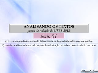 ANALISANDO OS TEXTOS
prova de redação da UFES-2012

texto 01
a)	
  o	
  crescimento	
  da	
  AL	
  está	
  sendo	
  determinante	
  na	
  busca	
  dos	
  brasileiros	
  pelo	
  espanhol;	
  
b)	
  também	
  auxiliam	
  na	
  busca	
  pelo	
  espanhol	
  a	
  valorização	
  do	
  real	
  e	
  a	
  necessidade	
  do	
  mercado.	
  

 