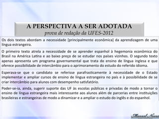 A PERSPECTIVA A SER ADOTADA
prova de redação da UFES-2012

Os	
   dois	
   textos	
   abordam	
   a	
   necessidade	
   [principalmente	
   econômica]	
   da	
   aprendizagem	
   de	
   uma	
  
língua	
  estrangeira.	
  
O	
   primeiro	
   texto	
   atrela	
   a	
   necessidade	
   de	
   se	
   aprender	
   espanhol	
   à	
   hegemonia	
   econômica	
   do	
  
Brasil	
   na	
   América	
   La0na	
   e	
   ao	
   baixo	
   preço	
   de	
   se	
   estudar	
   nos	
   países	
   vizinhos.	
   O	
   segundo	
   texto	
  
apenas	
   apresenta	
   um	
   programa	
   governamental	
   que	
   trata	
   do	
   ensino	
   de	
   língua	
   inglesa	
   e	
   que	
  
oferece	
  possibilidade	
  de	
  intercâmbio	
  para	
  o	
  aprimoramento	
  do	
  estudo	
  do	
  referido	
  idioma.	
  
Esperava-­‐se	
   que	
   o	
   candidato	
   se	
   referisse	
   parafras0camente	
   à	
   necessidade	
   de	
   o	
   Estado	
  
implementar	
   e	
   ampliar	
   cursos	
   de	
   ensino	
   de	
   língua	
   estrangeira	
   no	
   país	
   e	
   à	
   possibilidade	
   de	
   se	
  
criar	
  intercâmbio	
  para	
  alunos	
  com	
  desempenho	
  sa0sfatório.	
  
Poder-­‐se-­‐ia,	
   ainda,	
   sugerir	
   suporte	
   das	
   UF	
   às	
   escolas	
   públicas	
   e	
   privadas	
   de	
   modo	
   a	
   tornar	
   o	
  
ensino	
  de	
  língua	
  estrangeira	
  mais	
  interessante	
  aos	
  alunos	
  além	
  de	
  parcerias	
  entre	
  ins0tuições	
  
brasileiras	
  e	
  estrangeiras	
  de	
  modo	
  a	
  dinamizar	
  e	
  a	
  ampliar	
  o	
  estudo	
  do	
  inglês	
  e	
  do	
  espanhol.	
  

 