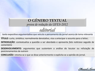 O GÊNERO TEXTUAL

prova de redação da UFES-2012

editorial

texto	
  exposi0vo-­‐argumenta0vo	
  que	
  veicula	
  o	
  pensamento	
  do	
  jornal	
  acerca	
  de	
  tema	
  relevante	
  
TÍTULO:	
  curto,	
  sinté0co;	
  normalmente	
  denota0vo,	
  visa	
  a	
  antecipar	
  o	
  assunto	
  para	
  o	
  leitor;	
  
INTRODUÇÃO:	
   contextualiza	
   a	
   questão	
   a	
   ser	
   abordada	
   e	
   apresenta	
   fato	
   no'cioso	
   seguido	
   de	
  
comentário	
  
DESENVOLVIMENTO:	
   argumentos	
   que	
   sustentem	
   a	
   análise	
   do	
   locutor	
   ou	
   refutação	
   de	
  
posicionamentos	
  de	
  outrem	
  
CONCLUSÃO:	
  retoma-­‐se	
  o	
  que	
  se	
  disse	
  anteriormente	
  e	
  explicita-­‐se	
  a	
  opinião	
  do	
  jornal.	
  

 