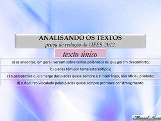 ANALISANDO OS TEXTOS
prova de redação da UFES-2012

texto único
a)	
  as	
  anedotas,	
  em	
  geral,	
  versam	
  sobre	
  temas	
  polêmicos	
  ou	
  que	
  geram	
  desconforto;	
  
b)	
  piadas	
  têm	
  por	
  tema	
  estereó0pos;	
  
c)	
  a	
  perspec0va	
  que	
  emerge	
  das	
  piadas	
  quase	
  sempre	
  é	
  subterrâneo,	
  não	
  oﬁcial,	
  proibido;	
  
d)	
  o	
  discurso	
  veiculado	
  pelas	
  piadas	
  quase	
  sempre	
  promove	
  constrangimento.	
  

 