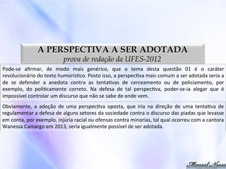 A PERSPECTIVA A SER ADOTADA
prova de redação da UFES-2012

Pode-­‐se	
   aﬁrmar,	
   de	
   modo	
   mais	
   genérico,	
   que	
   o	
   tema	
   desta	
   questão	
   01	
   é	
   o	
   caráter	
  
revolucionário	
  do	
  texto	
  humorís0co.	
  Posto	
  isso,	
  a	
  perspec0va	
  mais	
  comum	
  a	
  ser	
  adotada	
  seria	
  a	
  
de	
   se	
   defender	
   a	
   anedota	
   contra	
   as	
   tenta0vas	
   de	
   cerceamento	
   ou	
   de	
   policiamento,	
   por	
  
exemplo,	
   do	
   poli0camente	
   correto.	
   Na	
   defesa	
   de	
   tal	
   perspec0va,	
   poder-­‐se-­‐ia	
   alegar	
   que	
   é	
  
impossível	
  controlar	
  um	
  discurso	
  que	
  não	
  se	
  sabe	
  de	
  onde	
  vem.	
  
Obviamente,	
   a	
   adoção	
   de	
   uma	
   perspec0va	
   oposta,	
   que	
   iria	
   na	
   direção	
   de	
   uma	
   tenta0va	
   de	
  
regulamentar	
   a	
   defesa	
   de	
   alguns	
   setores	
   da	
   sociedade	
   contra	
   o	
   discurso	
   das	
   piadas	
   que	
   levasse	
  
em	
  conta,	
  por	
  exemplo,	
  injúria	
  racial	
  ou	
  ofensas	
  contra	
  minorias,	
  tal	
  qual	
  ocorreu	
  com	
  a	
  cantora	
  
Wanessa	
  Camargo	
  em	
  2013,	
  seria	
  igualmente	
  possível	
  de	
  ser	
  adotada.	
  

 