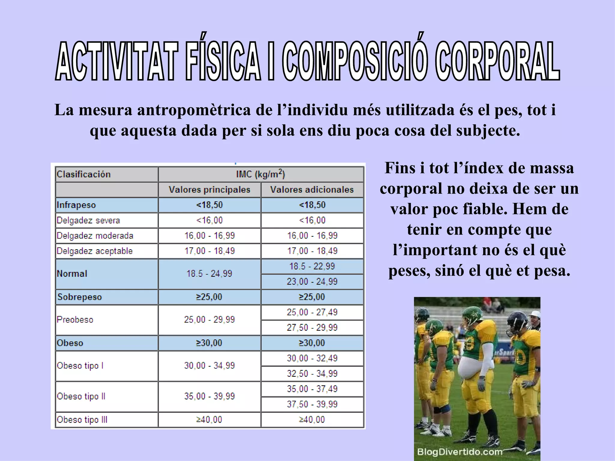 La mesura antropomètrica de l’individu més utilitzada és el pes, tot i
    que aquesta dada per si sola ens diu poca cosa del subjecte.

                                              Fins i tot l’índex de massa
                                             corporal no deixa de ser un
                                               valor poc fiable. Hem de
                                                  tenir en compte que
                                               l’important no és el què
                                              peses, sinó el què et pesa.
 