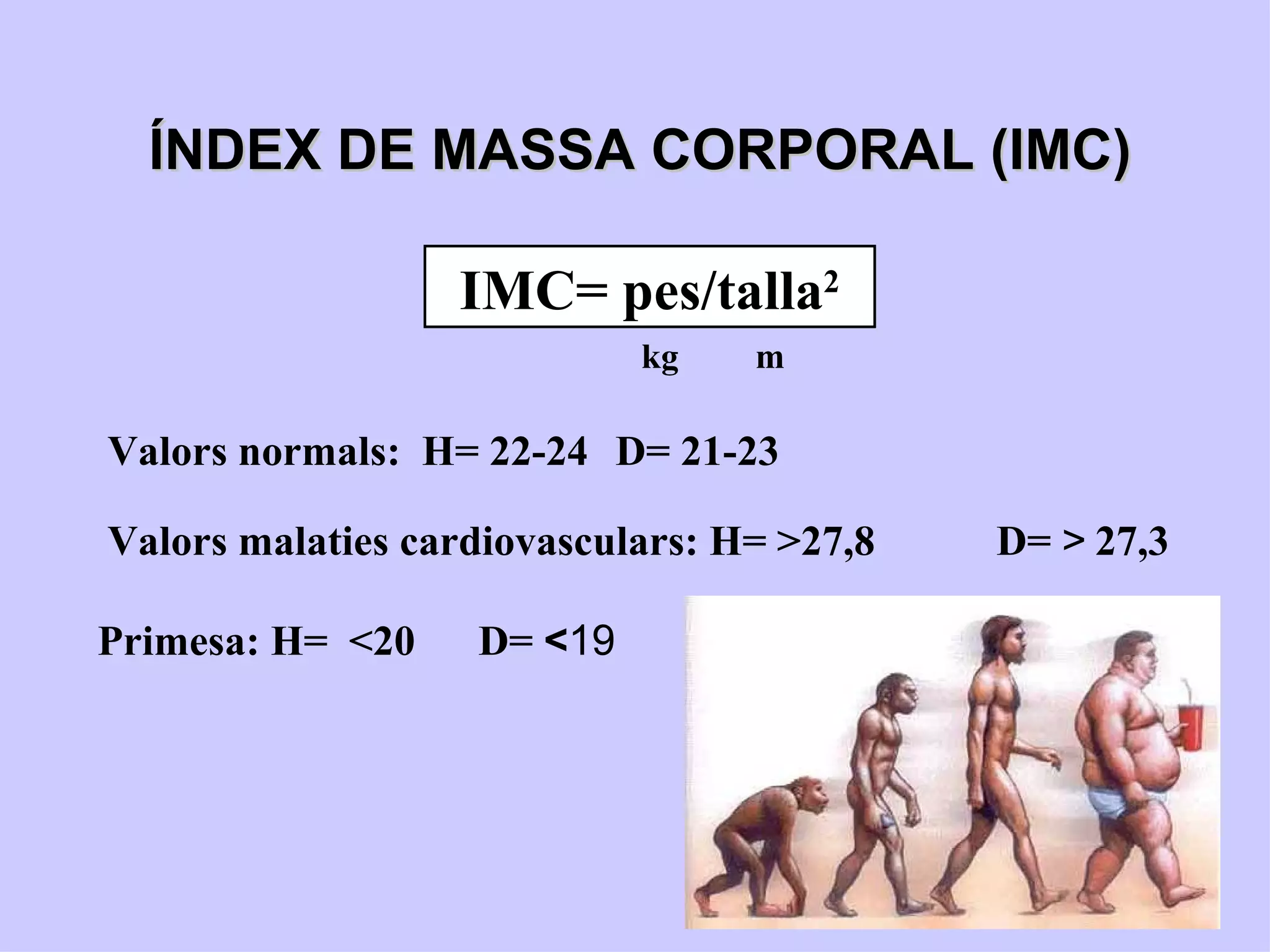 ÍNDEX DE MASSA CORPORAL (IMC)

                  IMC= pes/talla2
                            kg    m

Valors normals: H= 22-24 D= 21-23

Valors malaties cardiovasculars: H= >27,8   D= > 27,3

Primesa: H= <20    D= <19
 