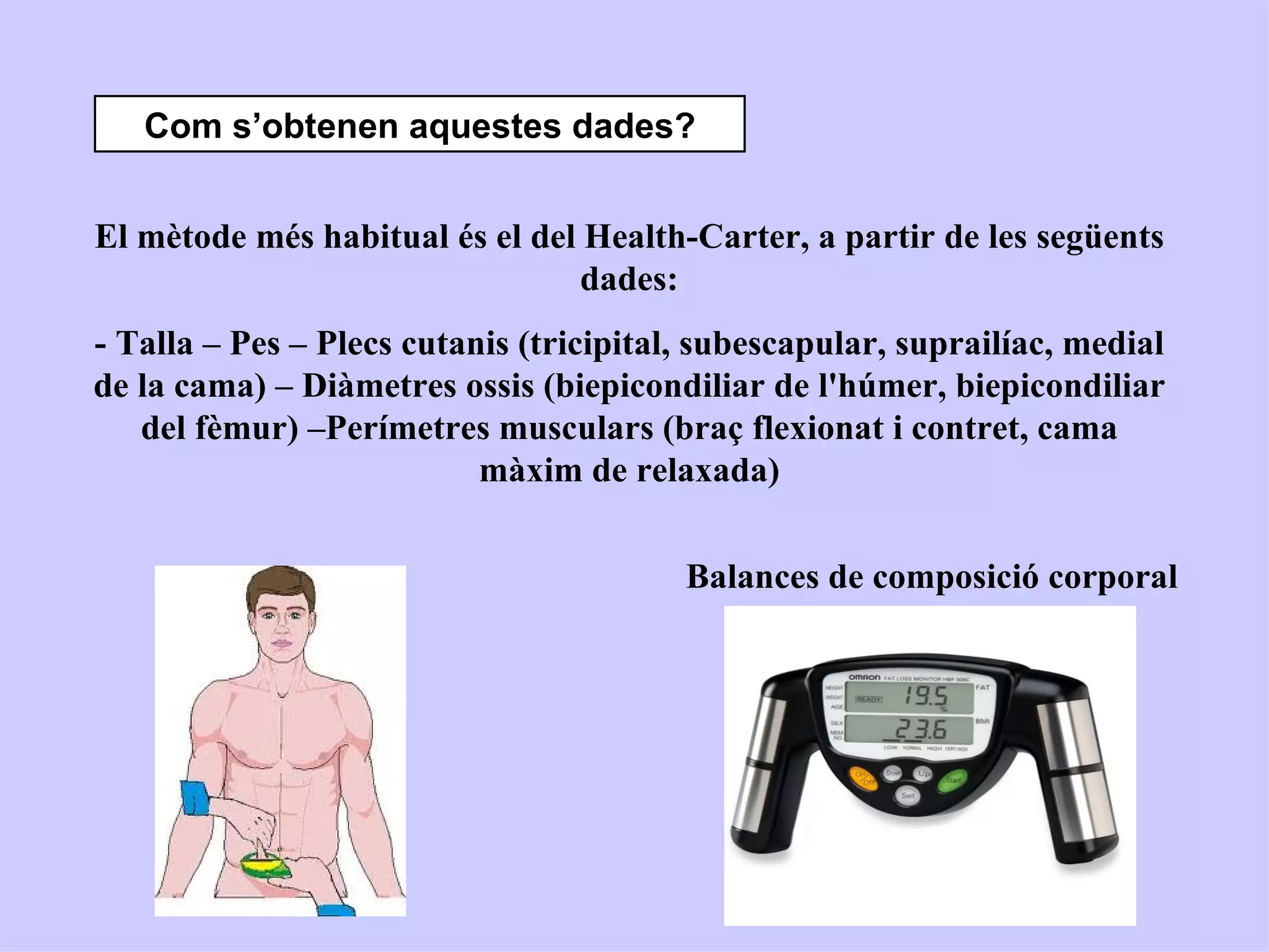 Com s’obtenen aquestes dades?


El mètode més habitual és el del Health-Carter, a partir de les següents
                                 dades:
- Talla – Pes – Plecs cutanis (tricipital, subescapular, suprailíac, medial
de la cama) – Diàmetres ossis (biepicondiliar de l'húmer, biepicondiliar
   del fèmur) –Perímetres musculars (braç flexionat i contret, cama
                           màxim de relaxada)


                                         Balances de composició corporal
 
