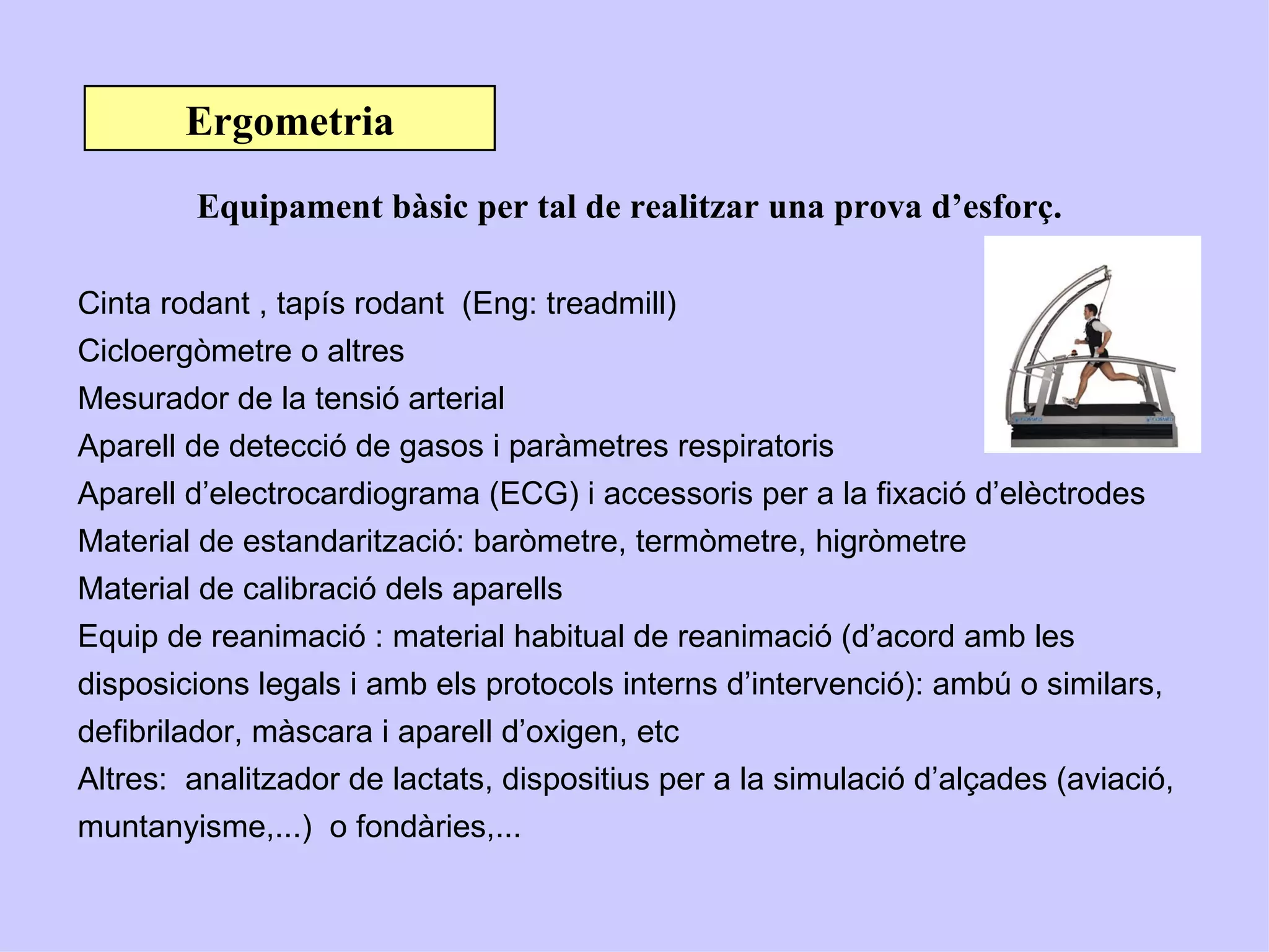 Ergometria
        Equipament bàsic per tal de realitzar una prova d’esforç.

Cinta rodant , tapís rodant (Eng: treadmill)
Cicloergòmetre o altres
Mesurador de la tensió arterial
Aparell de detecció de gasos i paràmetres respiratoris
Aparell d’electrocardiograma (ECG) i accessoris per a la fixació d’elèctrodes
Material de estandarització: baròmetre, termòmetre, higròmetre
Material de calibració dels aparells
Equip de reanimació : material habitual de reanimació (d’acord amb les
disposicions legals i amb els protocols interns d’intervenció): ambú o similars,
defibrilador, màscara i aparell d’oxigen, etc
Altres: analitzador de lactats, dispositius per a la simulació d’alçades (aviació,
muntanyisme,...) o fondàries,...
 