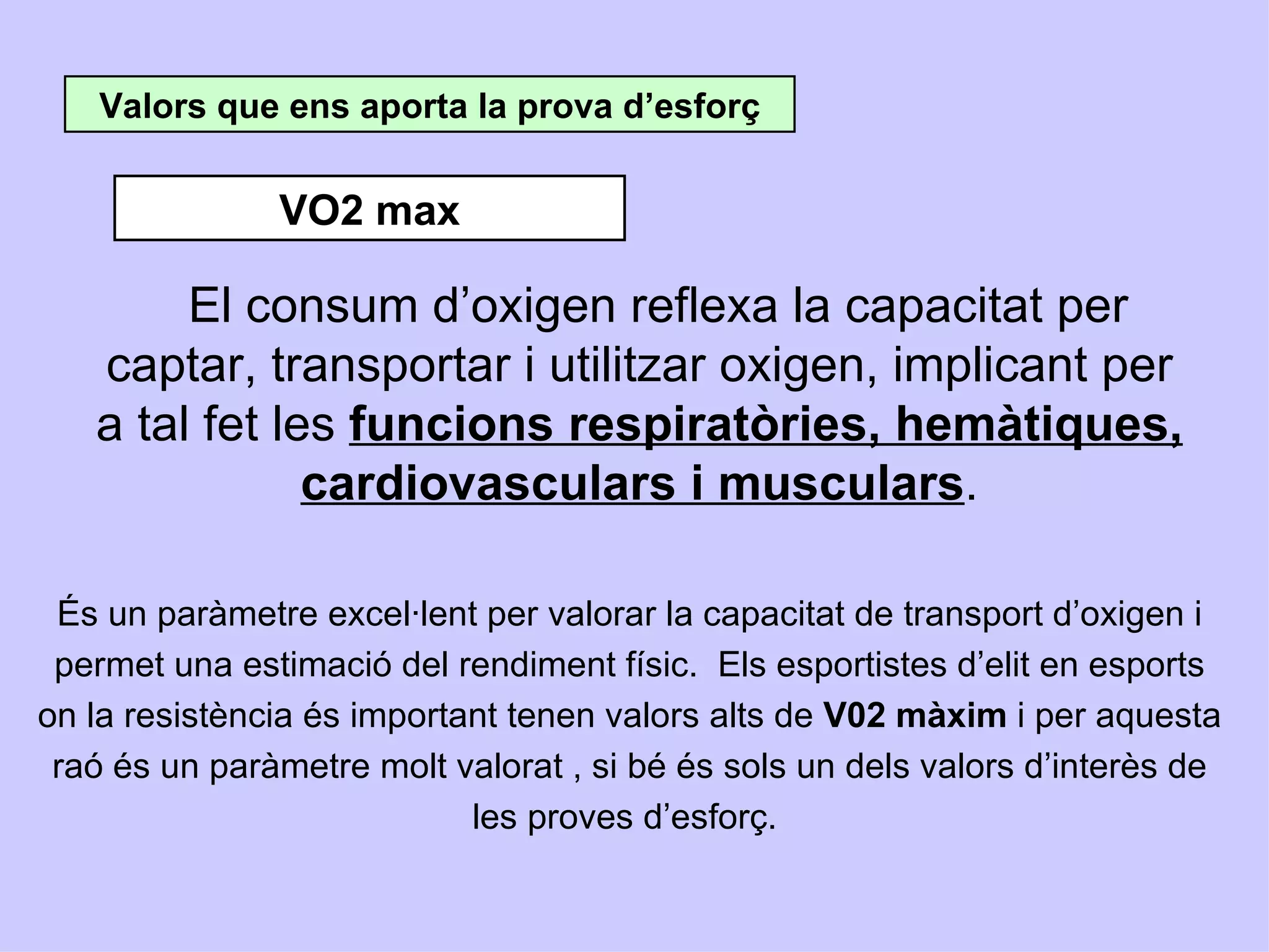 Valors que ens aporta la prova d’esforç


               VO2 max

        El consum d’oxigen reflexa la capacitat per
   captar, transportar i utilitzar oxigen, implicant per
   a tal fet les funcions respiratòries, hemàtiques,
               cardiovasculars i musculars.

 És un paràmetre excel·lent per valorar la capacitat de transport d’oxigen i
 permet una estimació del rendiment físic. Els esportistes d’elit en esports
on la resistència és important tenen valors alts de V02 màxim i per aquesta
 raó és un paràmetre molt valorat , si bé és sols un dels valors d’interès de
                            les proves d’esforç.
 