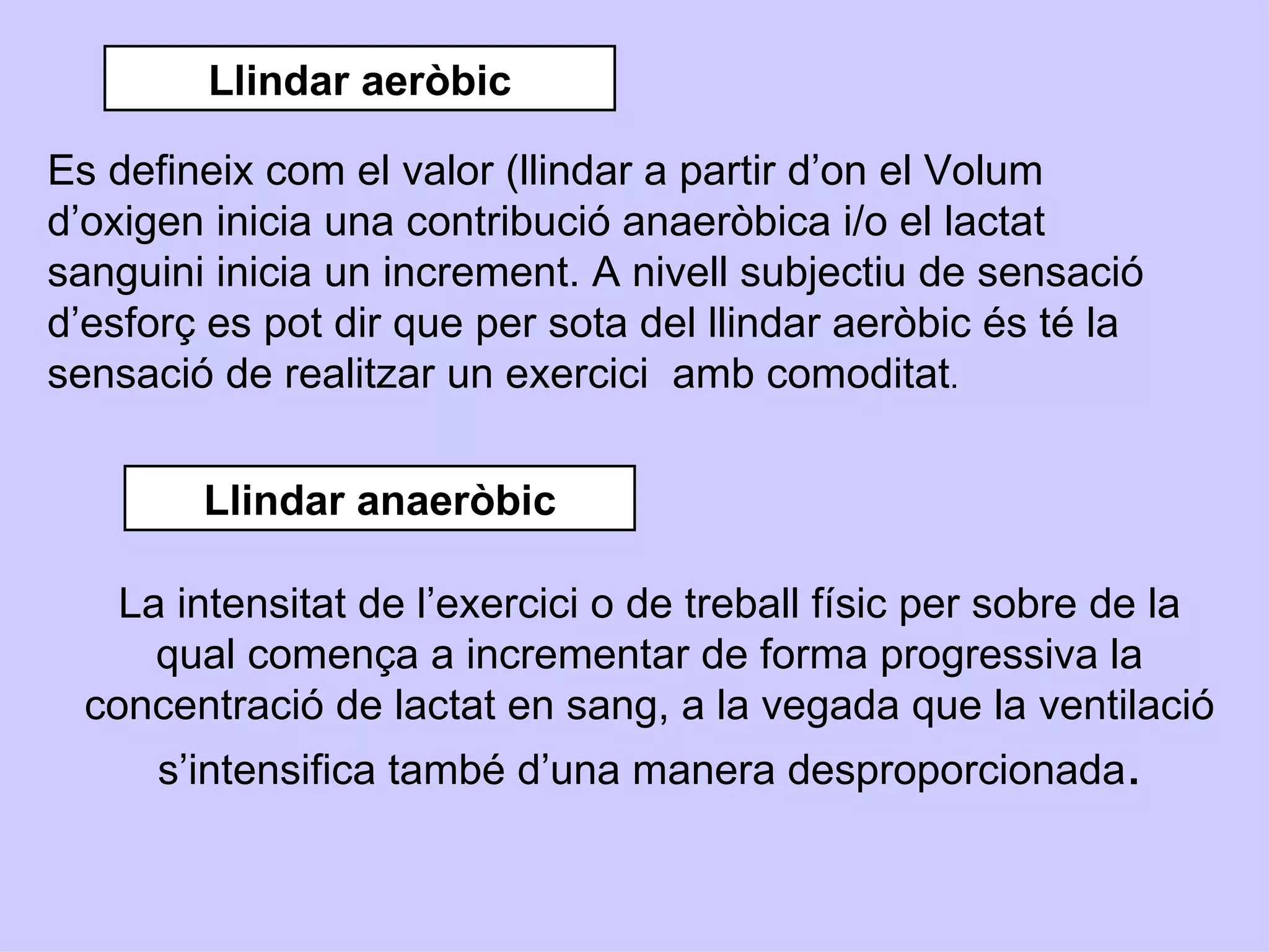 Llindar aeròbic

Es defineix com el valor (llindar a partir d’on el Volum
d’oxigen inicia una contribució anaeròbica i/o el lactat
sanguini inicia un increment. A nivell subjectiu de sensació
d’esforç es pot dir que per sota del llindar aeròbic és té la
sensació de realitzar un exercici amb comoditat.


        Llindar anaeròbic

    La intensitat de l’exercici o de treball físic per sobre de la
      qual comença a incrementar de forma progressiva la
  concentració de lactat en sang, a la vegada que la ventilació
      s’intensifica també d’una manera desproporcionada.
 