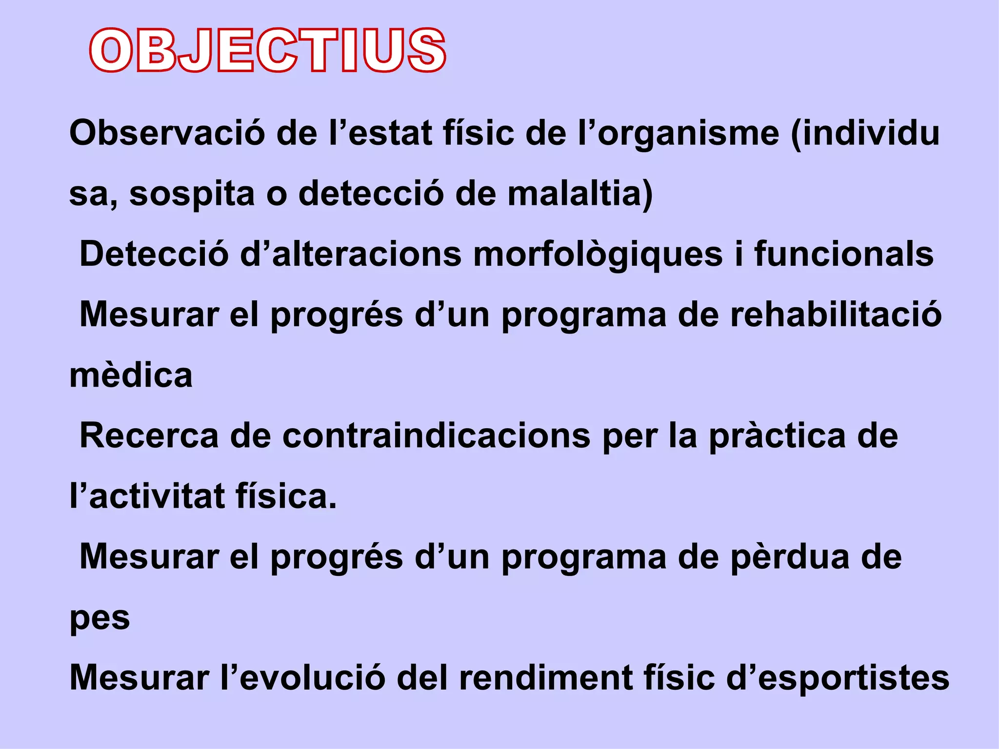 Observació de l’estat físic de l’organisme (individu
sa, sospita o detecció de malaltia)
Detecció d’alteracions morfològiques i funcionals
Mesurar el progrés d’un programa de rehabilitació
mèdica
Recerca de contraindicacions per la pràctica de
l’activitat física.
Mesurar el progrés d’un programa de pèrdua de
pes
Mesurar l’evolució del rendiment físic d’esportistes
 