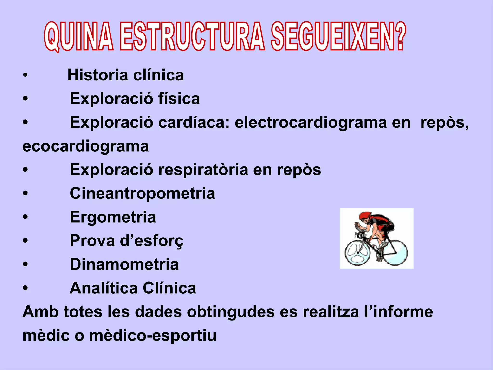 •    Historia clínica
•    Exploració física
•    Exploració cardíaca: electrocardiograma en repòs,
ecocardiograma
•    Exploració respiratòria en repòs
•    Cineantropometria
•    Ergometria
•    Prova d’esforç
•    Dinamometria
•    Analítica Clínica
Amb totes les dades obtingudes es realitza l’informe
mèdic o mèdico-esportiu
 