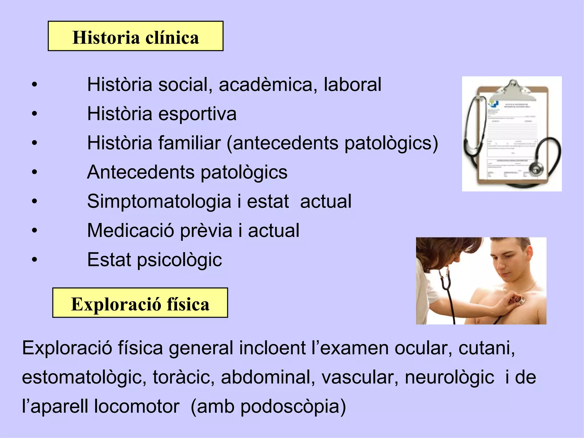 Historia clínica

 •     Història social, acadèmica, laboral
 •     Història esportiva
 •     Història familiar (antecedents patològics)
 •     Antecedents patològics
 •     Simptomatologia i estat actual
 •     Medicació prèvia i actual
 •     Estat psicològic

     Exploració física

Exploració física general incloent l’examen ocular, cutani,
estomatològic, toràcic, abdominal, vascular, neurològic i de
l’aparell locomotor (amb podoscòpia)
 