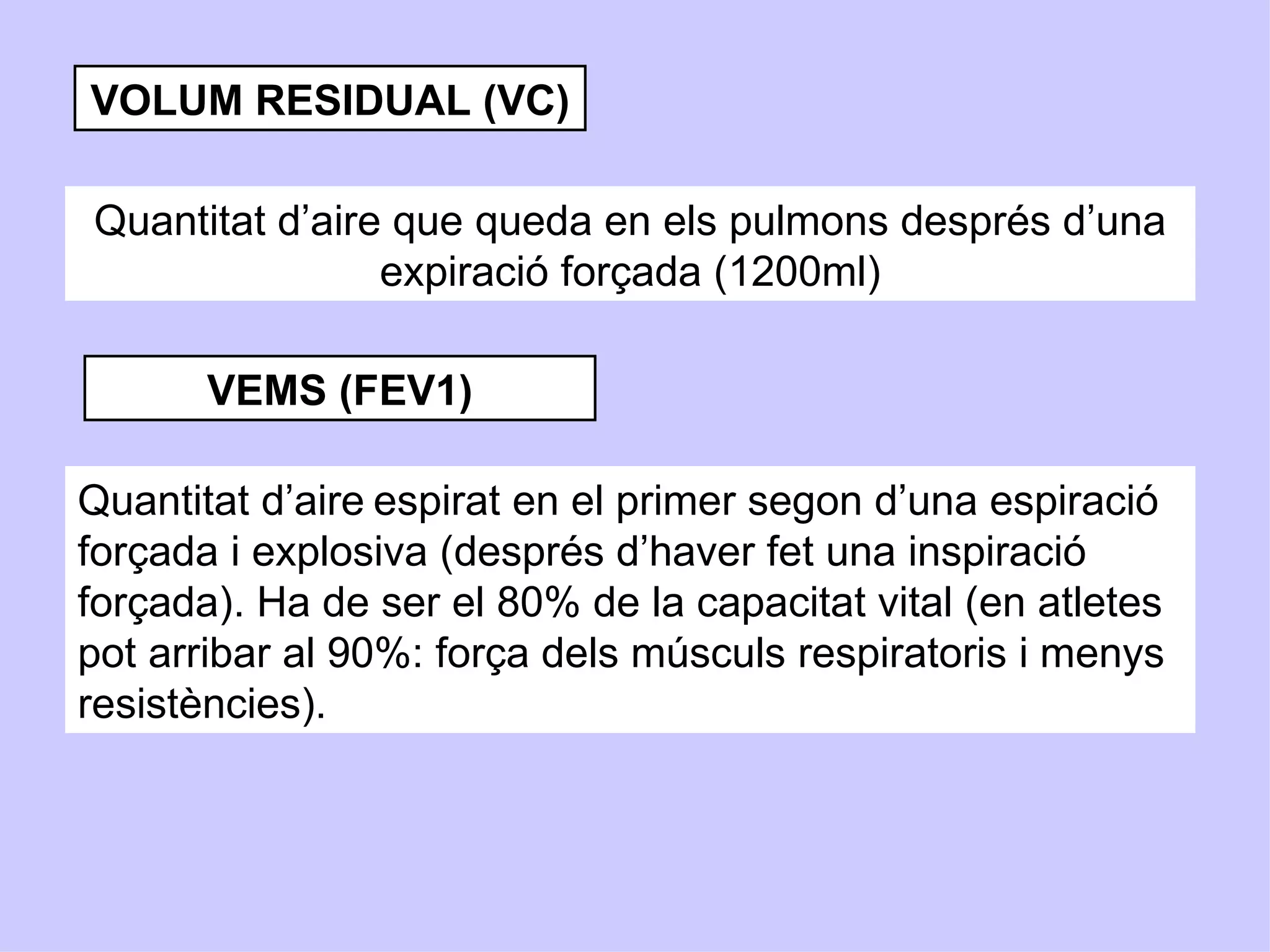VOLUM RESIDUAL (VC)

Quantitat d’aire que queda en els pulmons després d’una
                expiració forçada (1200ml)

       VEMS (FEV1)

Quantitat d’aire espirat en el primer segon d’una espiració
forçada i explosiva (després d’haver fet una inspiració
forçada). Ha de ser el 80% de la capacitat vital (en atletes
pot arribar al 90%: força dels músculs respiratoris i menys
resistències).
 