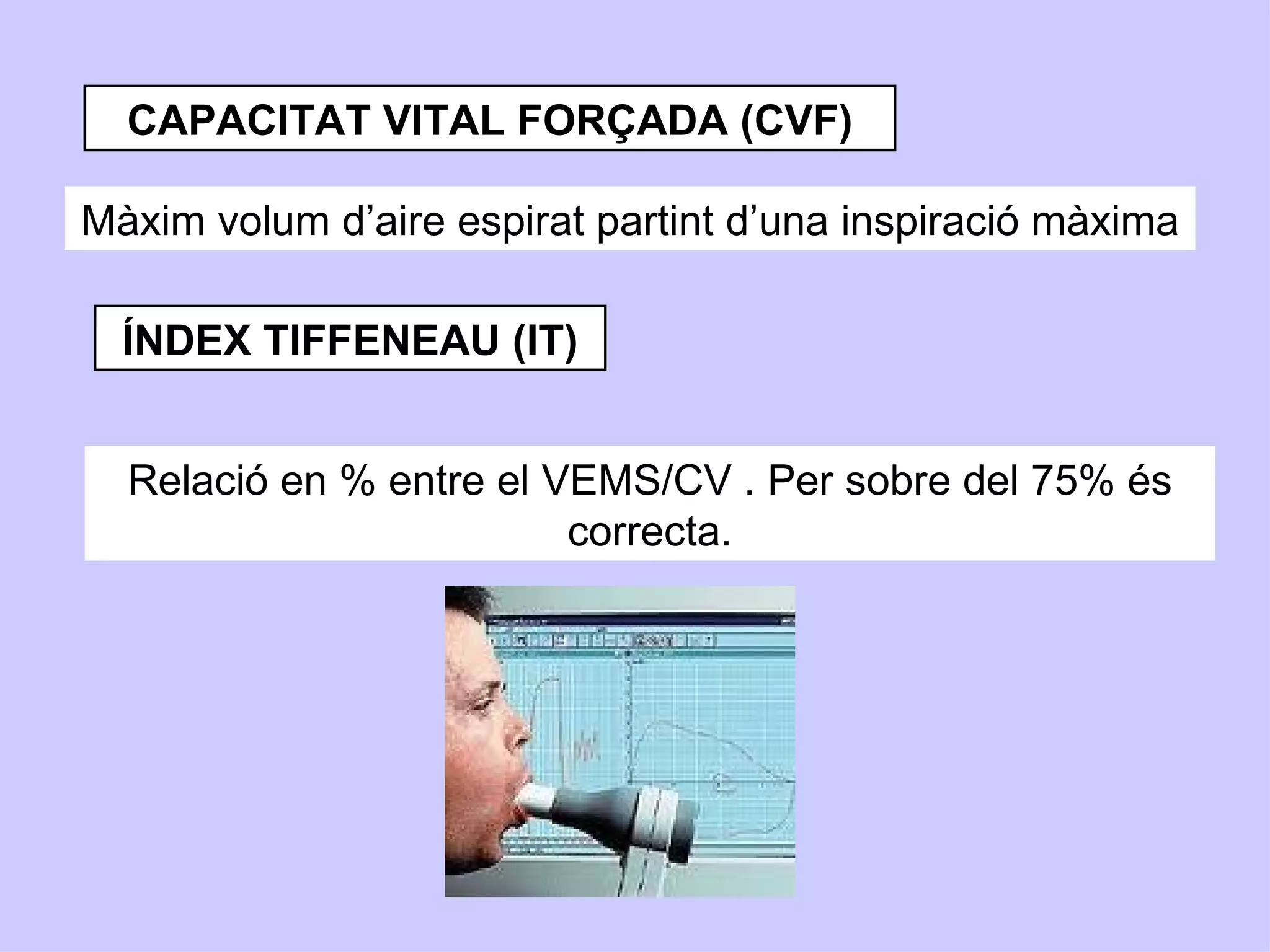 CAPACITAT VITAL FORÇADA (CVF)

Màxim volum d’aire espirat partint d’una inspiració màxima

  ÍNDEX TIFFENEAU (IT)


  Relació en % entre el VEMS/CV . Per sobre del 75% és
                         correcta.
 
