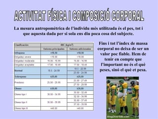 La mesura antropomètrica de l’individu més utilitzada és el pes, tot i
    que aquesta dada per si sola ens diu poca cosa del subjecte.

                                              Fins i tot l’índex de massa
                                             corporal no deixa de ser un
                                               valor poc fiable. Hem de
                                                  tenir en compte que
                                               l’important no és el què
                                              peses, sinó el què et pesa.
 