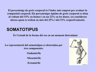 El percentatge de greix corporal és l’índex més emprat per avaluar la
  composició corporal. Els percentatges òptims de greix corporal es situa
   al voltant del 15% en homes i en un 22% en les dones. (es consideren
     obesos quan es troben en més del 25% i del 33% respectivament).


 SOMATOTIPUS
       És l’estudi de la forma del cos en un moment determinat


La representació del somatotipus es determina per
                tres components:
                  -Endomòrfic
                  -Mesomòrfic
                   -Ectomòrfic
 