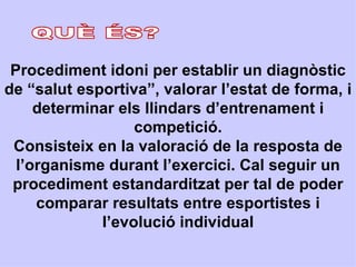 Procediment idoni per establir un diagnòstic
de “salut esportiva”, valorar l’estat de forma, i
     determinar els llindars d’entrenament i
                  competició.
 Consisteix en la valoració de la resposta de
  l’organisme durant l’exercici. Cal seguir un
 procediment estandarditzat per tal de poder
     comparar resultats entre esportistes i
             l’evolució individual
 