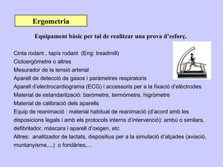 Ergometria
        Equipament bàsic per tal de realitzar una prova d’esforç.

Cinta rodant , tapís rodant (Eng: treadmill)
Cicloergòmetre o altres
Mesurador de la tensió arterial
Aparell de detecció de gasos i paràmetres respiratoris
Aparell d’electrocardiograma (ECG) i accessoris per a la fixació d’elèctrodes
Material de estandarització: baròmetre, termòmetre, higròmetre
Material de calibració dels aparells
Equip de reanimació : material habitual de reanimació (d’acord amb les
disposicions legals i amb els protocols interns d’intervenció): ambú o similars,
defibrilador, màscara i aparell d’oxigen, etc
Altres: analitzador de lactats, dispositius per a la simulació d’alçades (aviació,
muntanyisme,...) o fondàries,...
 