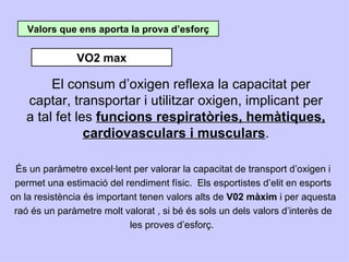 Valors que ens aporta la prova d’esforç


               VO2 max

        El consum d’oxigen reflexa la capacitat per
   captar, transportar i utilitzar oxigen, implicant per
   a tal fet les funcions respiratòries, hemàtiques,
               cardiovasculars i musculars.

 És un paràmetre excel·lent per valorar la capacitat de transport d’oxigen i
 permet una estimació del rendiment físic. Els esportistes d’elit en esports
on la resistència és important tenen valors alts de V02 màxim i per aquesta
 raó és un paràmetre molt valorat , si bé és sols un dels valors d’interès de
                            les proves d’esforç.
 