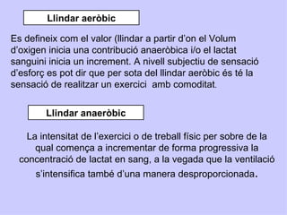 Llindar aeròbic

Es defineix com el valor (llindar a partir d’on el Volum
d’oxigen inicia una contribució anaeròbica i/o el lactat
sanguini inicia un increment. A nivell subjectiu de sensació
d’esforç es pot dir que per sota del llindar aeròbic és té la
sensació de realitzar un exercici amb comoditat.


        Llindar anaeròbic

    La intensitat de l’exercici o de treball físic per sobre de la
      qual comença a incrementar de forma progressiva la
  concentració de lactat en sang, a la vegada que la ventilació
      s’intensifica també d’una manera desproporcionada.
 