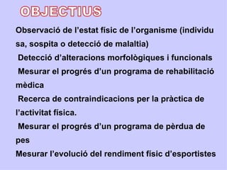 Observació de l’estat físic de l’organisme (individu
sa, sospita o detecció de malaltia)
Detecció d’alteracions morfològiques i funcionals
Mesurar el progrés d’un programa de rehabilitació
mèdica
Recerca de contraindicacions per la pràctica de
l’activitat física.
Mesurar el progrés d’un programa de pèrdua de
pes
Mesurar l’evolució del rendiment físic d’esportistes
 