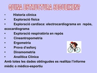•    Historia clínica
•    Exploració física
•    Exploració cardíaca: electrocardiograma en repòs,
ecocardiograma
•    Exploració respiratòria en repòs
•    Cineantropometria
•    Ergometria
•    Prova d’esforç
•    Dinamometria
•    Analítica Clínica
Amb totes les dades obtingudes es realitza l’informe
mèdic o mèdico-esportiu
 