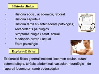 Historia clínica

 •     Història social, acadèmica, laboral
 •     Història esportiva
 •     Història familiar (antecedents patològics)
 •     Antecedents patològics
 •     Simptomatologia i estat actual
 •     Medicació prèvia i actual
 •     Estat psicològic

     Exploració física

Exploració física general incloent l’examen ocular, cutani,
estomatològic, toràcic, abdominal, vascular, neurològic i de
l’aparell locomotor (amb podoscòpia)
 
