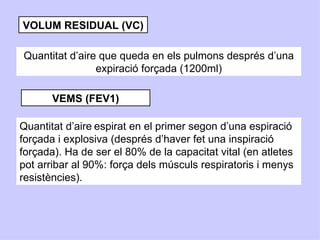 VOLUM RESIDUAL (VC)

Quantitat d’aire que queda en els pulmons després d’una
                expiració forçada (1200ml)

       VEMS (FEV1)

Quantitat d’aire espirat en el primer segon d’una espiració
forçada i explosiva (després d’haver fet una inspiració
forçada). Ha de ser el 80% de la capacitat vital (en atletes
pot arribar al 90%: força dels músculs respiratoris i menys
resistències).
 