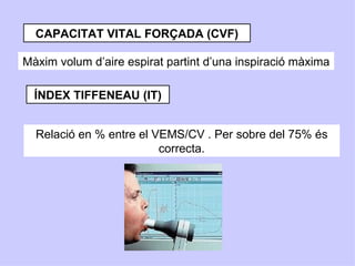 CAPACITAT VITAL FORÇADA (CVF)

Màxim volum d’aire espirat partint d’una inspiració màxima

  ÍNDEX TIFFENEAU (IT)


  Relació en % entre el VEMS/CV . Per sobre del 75% és
                         correcta.
 
